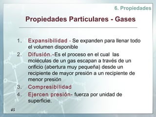 6. Propiedades

          Propiedades Particulares - Gases


     1.   Expansibilidad - Se expanden para llenar todo
          el volumen disponible
     2.   Difusión.-Es el proceso en el cual las
          moléculas de un gas escapan a través de un
          orificio (abertura muy pequeña) desde un
          recipiente de mayor presión a un recipiente de
          menor presión
     3.   Compresibilidad
     4.   Ejercen presión- fuerza por unidad de
          superficie.
45
 