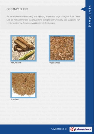 A Member of
Bio Fuels Fuel Pellets Organic Briquettes Organic Fuels Agro Fuels Bio Fuels Fuel
Pellets Organic Briquettes Organic Fuels Agro Fuels Bio Fuels Fuel Pellets Organic
Briquettes Organic Fuels Agro Fuels Bio Fuels Fuel Pellets Organic Briquettes Organic
Fuels Agro Fuels Bio Fuels Fuel Pellets Organic Briquettes Organic Fuels Agro Fuels Bio
Fuels Fuel Pellets Organic Briquettes Organic Fuels Agro Fuels Bio Fuels Fuel
Pellets Organic Briquettes Organic Fuels Agro Fuels Bio Fuels Fuel Pellets Organic
Briquettes Organic Fuels Agro Fuels Bio Fuels Fuel Pellets Organic Briquettes Organic
Fuels Agro Fuels Bio Fuels Fuel Pellets Organic Briquettes Organic Fuels Agro Fuels Bio
Fuels Fuel Pellets Organic Briquettes Organic Fuels Agro Fuels Bio Fuels Fuel
Pellets Organic Briquettes Organic Fuels Agro Fuels Bio Fuels Fuel Pellets Organic
Briquettes Organic Fuels Agro Fuels Bio Fuels Fuel Pellets Organic Briquettes Organic
Fuels Agro Fuels Bio Fuels Fuel Pellets Organic Briquettes Organic Fuels Agro Fuels Bio
Fuels Fuel Pellets Organic Briquettes Organic Fuels Agro Fuels Bio Fuels Fuel
Pellets Organic Briquettes Organic Fuels Agro Fuels Bio Fuels Fuel Pellets Organic
Briquettes Organic Fuels Agro Fuels Bio Fuels Fuel Pellets Organic Briquettes Organic
Fuels Agro Fuels Bio Fuels Fuel Pellets Organic Briquettes Organic Fuels Agro Fuels Bio
Fuels Fuel Pellets Organic Briquettes Organic Fuels Agro Fuels Bio Fuels Fuel
Pellets Organic Briquettes Organic Fuels Agro Fuels Bio Fuels Fuel Pellets Organic
Briquettes Organic Fuels Agro Fuels Bio Fuels Fuel Pellets Organic Briquettes Organic
Fuels Agro Fuels Bio Fuels Fuel Pellets Organic Briquettes Organic Fuels Agro Fuels Bio
Fuels Fuel Pellets Organic Briquettes Organic Fuels Agro Fuels Bio Fuels Fuel
Pellets Organic Briquettes Organic Fuels Agro Fuels Bio Fuels Fuel Pellets Organic
Briquettes Organic Fuels Agro Fuels Bio Fuels Fuel Pellets Organic Briquettes Organic
Fuels Agro Fuels Bio Fuels Fuel Pellets Organic Briquettes Organic Fuels Agro Fuels Bio
Fuels Fuel Pellets Organic Briquettes Organic Fuels Agro Fuels Bio Fuels Fuel
Pellets Organic Briquettes Organic Fuels Agro Fuels Bio Fuels Fuel Pellets Organic
Briquettes Organic Fuels Agro Fuels Bio Fuels Fuel Pellets Organic Briquettes Organic
Fuels Agro Fuels Bio Fuels Fuel Pellets Organic Briquettes Organic Fuels Agro Fuels Bio
Fuels Fuel Pellets Organic Briquettes Organic Fuels Agro Fuels Bio Fuels Fuel
Pellets Organic Briquettes Organic Fuels Agro Fuels Bio Fuels Fuel Pellets Organic
Briquettes Organic Fuels Agro Fuels Bio Fuels Fuel Pellets Organic Briquettes Organic
Fuels Agro Fuels Bio Fuels Fuel Pellets Organic Briquettes Organic Fuels Agro Fuels Bio
Fuels Fuel Pellets Organic Briquettes Organic Fuels Agro Fuels Bio Fuels Fuel
ORGANIC FUELS
We are involved in manufacturing and supplying a qualitative range of Organic Fuels. These
fuels are widely demanded by various clients owing to optimum quality, safe usage and high
functional efficiency. These are available at cost effective rates.
Natural Fuels Wood Chips
Saw Dust
Products
 