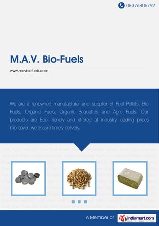 08376806792
A Member of
M.A.V. Bio-Fuels
www.mavbiofuels.com
Bio Fuels Fuel Pellets Organic Briquettes Organic Fuels Agro Fuels Bio Fuels Fuel
Pellets Organic Briquettes Organic Fuels Agro Fuels Bio Fuels Fuel Pellets Organic
Briquettes Organic Fuels Agro Fuels Bio Fuels Fuel Pellets Organic Briquettes Organic
Fuels Agro Fuels Bio Fuels Fuel Pellets Organic Briquettes Organic Fuels Agro Fuels Bio
Fuels Fuel Pellets Organic Briquettes Organic Fuels Agro Fuels Bio Fuels Fuel Pellets Organic
Briquettes Organic Fuels Agro Fuels Bio Fuels Fuel Pellets Organic Briquettes Organic
Fuels Agro Fuels Bio Fuels Fuel Pellets Organic Briquettes Organic Fuels Agro Fuels Bio
Fuels Fuel Pellets Organic Briquettes Organic Fuels Agro Fuels Bio Fuels Fuel Pellets Organic
Briquettes Organic Fuels Agro Fuels Bio Fuels Fuel Pellets Organic Briquettes Organic
Fuels Agro Fuels Bio Fuels Fuel Pellets Organic Briquettes Organic Fuels Agro Fuels Bio
Fuels Fuel Pellets Organic Briquettes Organic Fuels Agro Fuels Bio Fuels Fuel Pellets Organic
Briquettes Organic Fuels Agro Fuels Bio Fuels Fuel Pellets Organic Briquettes Organic
Fuels Agro Fuels Bio Fuels Fuel Pellets Organic Briquettes Organic Fuels Agro Fuels Bio
Fuels Fuel Pellets Organic Briquettes Organic Fuels Agro Fuels Bio Fuels Fuel Pellets Organic
Briquettes Organic Fuels Agro Fuels Bio Fuels Fuel Pellets Organic Briquettes Organic
Fuels Agro Fuels Bio Fuels Fuel Pellets Organic Briquettes Organic Fuels Agro Fuels Bio
Fuels Fuel Pellets Organic Briquettes Organic Fuels Agro Fuels Bio Fuels Fuel Pellets Organic
Briquettes Organic Fuels Agro Fuels Bio Fuels Fuel Pellets Organic Briquettes Organic
Fuels Agro Fuels Bio Fuels Fuel Pellets Organic Briquettes Organic Fuels Agro Fuels Bio
We are a renowned manufacturer and supplier of Fuel Pellets, Bio
Fuels, Organic Fuels, Organic Briquettes and Agro Fuels. Our
products are Eco friendly and offered at industry leading prices
moreover, we assure timely delivery.
 