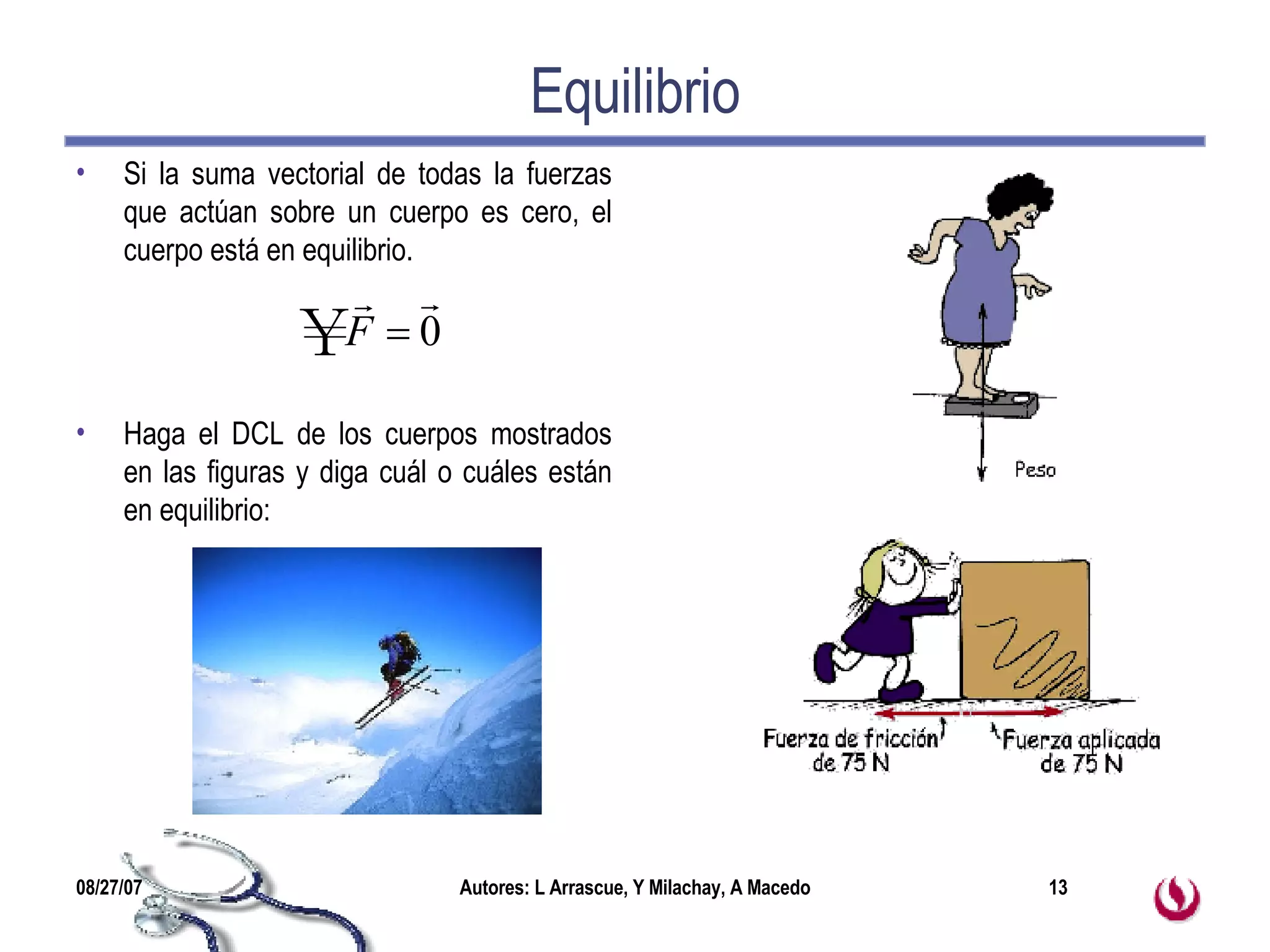 Equilibrio Si la suma vectorial de todas la fuerzas que actúan sobre un cuerpo es cero, el cuerpo está en equilibrio. Haga el DCL de los cuerpos mostrados en las figuras y diga cuál o cuáles están en equilibrio: 