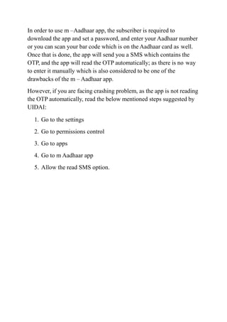 In order to use m –Aadhaar app, the subscriber is required to
download the app and set a password, and enter your Aadhaar number
or you can scan your bar code which is on the Aadhaar card as well.
Once that is done, the app will send you a SMS which contains the
OTP, and the app will read the OTP automatically; as there is no way
to enter it manually which is also considered to be one of the
drawbacks of the m – Aadhaar app.
However, if you are facing crashing problem, as the app is not reading
the OTP automatically, read the below mentioned steps suggested by
UIDAI:
1. Go to the settings
2. Go to permissions control
3. Go to apps
4. Go to m Aadhaar app
5. Allow the read SMS option.
 