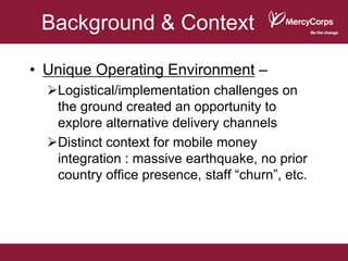 Background & Context

• Unique Operating Environment –
  Logistical/implementation challenges on
   the ground created an opportunity to
   explore alternative delivery channels
  Distinct context for mobile money
   integration : massive earthquake, no prior
   country office presence, staff “churn”, etc.
 