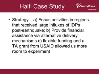 Haiti Case Study

• Strategy – a) Focus activities in regions
  that received large influxes of IDPs
  post-earthquake; b) Provide financial
  assistance via alternative delivery
  mechanisms c) flexible funding and a
  TA grant from USAID allowed us more
  room to experiment
 