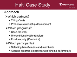 Haiti Case Study
• Approach
  Which partners?
     Trilogy/Voila
     Proactive relationship development
  Which programs?
     Cash-for-work
     Unconditional cash transfers
     Food security (Kenbe-La)
  Which participants?
     Selecting beneficiaries and merchants
     Aligning program objectives with funding parameters
 