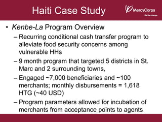 Haiti Case Study
• Kenbe-La Program Overview
  – Recurring conditional cash transfer program to
    alleviate food security concerns among
    vulnerable HHs
  – 9 month program that targeted 5 districts in St.
    Marc and 2 surrounding towns,
  – Engaged ~7,000 beneficiaries and ~100
    merchants; monthly disbursements = 1,618
    HTG (~40 USD)
  – Program parameters allowed for incubation of
    merchants from acceptance points to agents
 