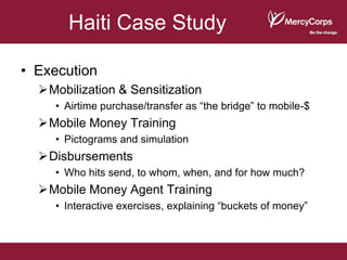 Haiti Case Study

• Execution
  Mobilization & Sensitization
     • Airtime purchase/transfer as “the bridge” to mobile-$
  Mobile Money Training
     • Pictograms and simulation
  Disbursements
     • Who hits send, to whom, when, and for how much?
  Mobile Money Agent Training
     • Interactive exercises, explaining “buckets of money”
 