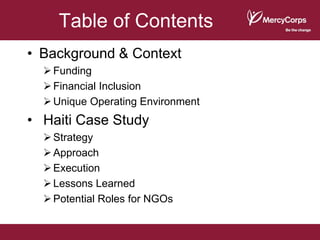 Table of Contents
• Background & Context
   Funding
   Financial Inclusion
   Unique Operating Environment
• Haiti Case Study
   Strategy
   Approach
   Execution
   Lessons Learned
   Potential Roles for NGOs
 
