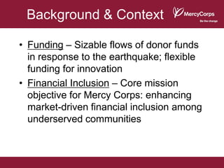 Background & Context

• Funding – Sizable flows of donor funds
  in response to the earthquake; flexible
  funding for innovation
• Financial Inclusion – Core mission
  objective for Mercy Corps: enhancing
  market-driven financial inclusion among
  underserved communities
 