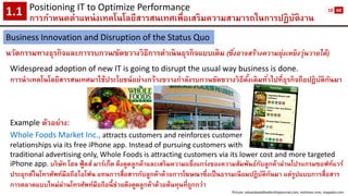 Positioning IT to Optimize Performance 
การกาหนดตาแหน่งเทคโนโลยีสารสนเทศเพื่อเสริมความสามารถในการปฏิบัติงาน1.1 
Business Innovation and Disruption of the Status Quo 
นวัตกรรมทางธุรกิจและการรบกวน/ขัดขวางวิธีการดาเนินธุรกิจแบบเดิม (ซึ่งอาจสร้างความยุ่งเหยิงวุ่นวายได้) 
Widespread adoption of new IT is going to disrupt the usual way business is done. 
การนาเทคโนโลยีสารสนเทศมาใช้ประโยชน์อย่างกว้างขวางกาลังรบกวนขัดขวางวิธีดั้งเดิมทั่วไปที่ธุรกิจถือปฏิบัติกันมา 
Example ตัวอย่าง: 
Whole Foods Market Inc., attracts customers and reinforces customer 
relationships via its free iPhone app. Instead of pursuing customers with 
traditional advertising only, Whole Foods is attracting customers via its lower cost and more targeted iPhone app. บริษัท โฮลฟู้ดส์มาร์เก็ตดึงดูดลูกค้าและเสริมความแข็งแกร่งของความสัมพันธ์กับลูกค้าผ่านโปรแกรมซอฟท์แวร์ ประยุกต์ในโทรศัพท์มือถือไอโฟนแทนการสื่อสารกับลูกค้าด้วยการโฆษณาซึ่งเป็นธรรมเนียมปฏิบัติกันมา แต่รูปแบบการสื่อสาร การตลาดแบบใหม่ผ่านโทรศัพท์มือถือนี้ช่วยดึงดูดลูกค้าด้วยต้นทุนที่ถูกกว่า 
Picture: valuesbasedleadershipjournal.com, mvtimes.com, maypalo.com 
10 
60  