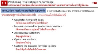Positioning IT to Optimize Performance 
การกาหนดตาแหน่งเทคโนโลยีสารสนเทศเพื่อเสริมความสามารถในการปฏิบัติงาน1.1 
Innovation leads to profitable growth 
นวัตกรรมนาสู่การเติบโตอย่างมีผลกาไร 
if that innovation does one or more of the following: 
หากนวัตกรรมนั้นทาได้ในสิ่งต่อไปนี้ 
•Generates new profit pools 
ก่อให้เกิดแหล่งสร้างรายได้กาไรใหม่ๆ 
•Increasesdemand for products and services 
เพิ่มความต้องการ (อุปสงค์) ในสินค้าและบริการ 
•Attracts new customers 
ดึงดูดลูกค้าใหม่ๆ 
•Opens new markets 
เปิดสู่ตลาดใหม่ๆ 
•Sustains the business for years to come 
รักษาให้ธุรกิจยั่งยืนต่อไปในอนาคต 
11 
60  