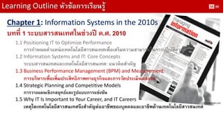Learning Outline หัวข้อการเรียนรู้ 
Chapter 1: Information Systems in the 2010s 
บทที่ 1 ระบบสารสนเทศในช่วงปี ค.ศ. 2010 
1.1 Positioning IT to Optimize Performance 
การกาหนดตาแหน่งเทคโนโลยีสารสนเทศเพื่อเสริมความสามารถในการปฏิบัติงาน 
1.2 Information Systems and IT: Core Concepts 
ระบบสารสนเทศและเทคโนโลยีสารสนเทศ: แนวคิดสาคัญ 
1.3 Business Performance Management (BPM) and Measurement 
การบริหารเพื่อเพิ่มประสิทธิภาพทางธุรกิจและการวัดประเมินผลงาน 
1.4 Strategic Planning and Competitive Models 
การวางแผนเชิงกลยุทธ์และรูปแบบการแข่งขัน 
1.5 Why IT Is Important to Your Career, and IT Careers 
เหตุใดเทคโนโลยีสารสนเทศจึงสาคัญต่ออาชีพของบุคคลและอาชีพด้านเทคโนโลยีสารสนเทศ 
Picture: aslib.com 
15 
60  