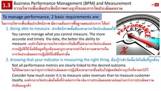 Business Performance Management (BPM) and Measurement 
การบริหารเพื่อเพิ่มประสิทธิภาพทางธุรกิจและการวัดประเมินผลงาน1.3 
To manage performance, 2 basic requirements are: 
1. Being able to measure. ประสิทธิภาพนั้นต้องสามารถวัดประเมินผลได้ 
You cannot manage what you cannot measure. The more 
accurate and timely the data, the better the ability to 
measure. องค์กรไม่สามารถบริหารจัดการในสิ่งที่ไม่สามารถวัดประเมินผล 
การปฏิบัติได้ยิ่งมีข้อมูลที่ถูกต้องและถูกเวลามากเท่าไหร่ ความสามารถใน 
การวัดประเมินผลการปฏิบัติก็ยิ่งดีขึ้นเท่านั้น 
2. Knowing that your indicator is measuring the right thing.ต้องรู้ว่าตัววัดนั้นวัดในสิ่งที่ถูกต้อง 
Not all performance metrics are clearly linked to the desired outcome. 
ไม่ได้หมายความว่าทุกการวัดประเมินผลการปฏิบัติจะสามารถเชื่อมโยงไปสู่ผลลัพธ์ทางธุรกิจที่คาดหวังไว้ 
Consider how much easier it is to measure sales revenues than to measure customer loyalty.องค์กรอาจวัดประเมินในสิ่งที่ง่ายต่อการวัด เช่น การประเมินยอดขายย่อมง่ายกว่าการประเมินความ ภักดีของลูกค้า 
Picture: fcw.com 
ในการบริหารเพื่อเพิ่มประสิทธิภาพ มีความต้องการพื้นฐานสองประการ ได้แก่ 
15 
60  