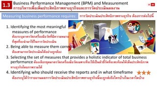 Business Performance Management (BPM) and Measurement 
การบริหารเพื่อเพิ่มประสิทธิภาพทางธุรกิจและการวัดประเมินผลงาน1.3 
Measuring business performance requires: 
Picture: performance-measurement.net 
1.Identifying the most meaningful 
measures of performance 
ต้องระบุมาตรวัด/เครื่องมือวัดที่มีความหมาย 
ที่สุดที่จะนามาใช้ในการวัดประเมิน 
2.Being able to measure them correctly 
ต้องสามารถวัดประเมินได้อย่างถูกต้อง 
3.Selecting the set of measures that provides a holistic indicator of total business performanceต้องเลือกชุดมาตรวัด/เครื่องมือวัดเฉพาะที่จะใช้เป็นตัวชี้วัดที่จะสะท้อนให้เห็นประสิทธิภาพ ทางธุรกิจโดยภาพรวมได้ 
4.Identifying who should receive the reports and in what timeframe 
ต้องระบุได้ว่ารายงานผลการวัดประเมินประสิทธิภาพทางธุรกิจนี้จะถูกส่งถึงใครบ้างในเวลาใดบ้าง 
การวัดประเมินประสิทธิภาพทางธุรกิจ ต้องการต่อไปนี้ 
16 
60  
