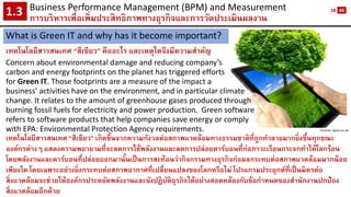 Business Performance Management (BPM) and Measurement 
การบริหารเพื่อเพิ่มประสิทธิภาพทางธุรกิจและการวัดประเมินผลงาน1.3 
What is Green IT and why has it become important? 
เทคโนโลยีสารสนเทศ “สีเขียว” คืออะไร และเหตุใดจึงมีความสาคัญ 
Concern about environmental damage and reducing company’s 
carbon and energy footprints on the planet has triggered efforts 
for Green IT. Those footprints are a measure of the impact a 
business’ activities have on the environment, and in particular climate 
change. It relates to the amount of greenhouse gases produced through 
burning fossil fuels for electricity and power production.Green software 
refers to software products that help companies save energy or comply 
with EPA: Environmental Protection Agency requirements. 
Picture: itpro.co.uk 
เทคโนโลยีสารสนเทศ “สีเขียว” เกิดขึ้นจากความกังวลต่อสภาพแวดล้อมทางธรรมชาติที่ถูกทาลายมากยิ่งขึ้นทุกขณะ องค์กรต่างๆ แสดงความพยายามที่จะลดการใช้พลังงานและลดการปล่อยคาร์บอนที่ก่อภาวะเรือนกระจกทาให้โลกร้อน โดยพลังงานและคาร์บอนที่ปล่อยออกมานั้นเป็นการสะท้อนว่ากิจกรรมทางธุรกิจก่อผลกระทบต่อสภาพแวดล้อมมากน้อย เพียงใด โดยเฉพาะอย่างยิ่งกระทบต่อสภาพอากาศที่เปลี่ยนแปลงของโลกหรือไม่ โปรแกรมประยุกต์ที่เป็นมิตรต่อ สิ่งแวดล้อมจะช่วยให้องค์กรประหยัดพลังงานและยังปฏิบัติธุรกิจได้อย่างสอดคล้องกับข้อกาหนดของสานักงานปกป้อง สิ่งแวดล้อมอีกด้วย 
18 
60  