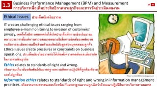 Business Performance Management (BPM) and Measurement 
การบริหารเพื่อเพิ่มประสิทธิภาพทางธุรกิจและการวัดประเมินผลงาน1.3 
Ethical Issues 
ประเด็นเชิงจริยธรรม 
IT creates challenging ethical issues ranging from 
employee e-mail monitoring to invasion of customers’ 
privacy.เทคโนโลยีสารสนเทศก่อให้เกิดประเด็นท้าทายเชิงจริยธรรม 
หลายประการตั้งแต่การตรวจสอบจดหมายอิเล็กทรอนิกส์ของพนักงาน 
จนถึงการละเมิดความเป็นส่วนตัวและสิทธิข้อมูลส่วนบุคคลของลูกค้า 
Ethical issues create pressures or constraints on business 
operations.ประเด็นเชิงจริยธรรมก่อให้เกิดทั้งความกดดันและข้อจากัด 
ในการดาเนินธุรกิจ 
Ethicsrelates to standards of right and wrong. 
จริยธรรมเกี่ยวข้องสัมพันธ์กับมาตรฐานความคิดการปฏิบัติที่ถูกต้องดีงาม 
และไม่ถูกต้อง 
Information ethics relates to standards of right and wrong in information management practices.จริยธรรมทางสารสนเทศเกี่ยวข้องกับมาตรฐานความถูก-ผิดว่าด้วยแนวปฏิบัติในการบริหารสารสนเทศ 
Picture: ocmba5303koirala.blogspot.com 
19 
60  