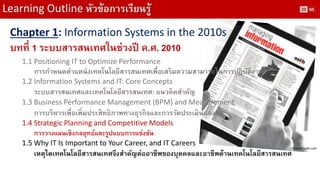 Learning Outline หัวข้อการเรียนรู้ 
Chapter 1: Information Systems in the 2010s 
บทที่ 1 ระบบสารสนเทศในช่วงปี ค.ศ. 2010 
1.1 Positioning IT to Optimize Performance 
การกาหนดตาแหน่งเทคโนโลยีสารสนเทศเพื่อเสริมความสามารถในการปฏิบัติงาน 
1.2 Information Systems and IT: Core Concepts 
ระบบสารสนเทศและเทคโนโลยีสารสนเทศ: แนวคิดสาคัญ 
1.3 Business Performance Management (BPM) and Measurement 
การบริหารเพื่อเพิ่มประสิทธิภาพทางธุรกิจและการวัดประเมินผลงาน 
1.4 Strategic Planning and Competitive Models 
การวางแผนเชิงกลยุทธ์และรูปแบบการแข่งขัน 
1.5 Why IT Is Important to Your Career, and IT Careers 
เหตุใดเทคโนโลยีสารสนเทศจึงสาคัญต่ออาชีพของบุคคลและอาชีพด้านเทคโนโลยีสารสนเทศ 
Picture: aslib.com 
20 
60  
