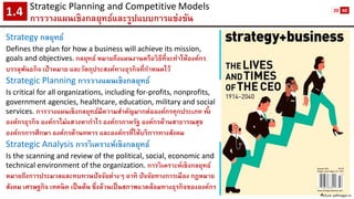 Strategic Planning and CompetitiveModels 
การวางแผนเชิงกลยุทธ์และรูปแบบการแข่งขัน1.4 
Picture: pdfmagaz.in 
Strategy กลยุทธ์ 
Defines the plan for how a business will achieve its mission, goals and objectives.กลยุทธ์ หมายถึงแผนงานหรือวิธีที่จะทาให้องค์กร บรรลุพันธกิจ เป้าหมาย และวัตถุประสงค์ทางธุรกิจที่กาหนดไว้ 
Strategic Planning การวางแผนเชิงกลยุทธ์ 
Is critical for all organizations, including for-profits, nonprofits, government agencies, healthcare, education, military and social services. การวางแผนเชิงกลยุทธ์มีความสาคัญมากต่อองค์กรทุกประเภท ทั้ง องค์กรธุรกิจ องค์กรไม่แสวงหากาไร องค์กรภาครัฐ องค์กรด้านสาธารณสุข องค์กรการศึกษา องค์กรด้านทหาร และองค์กรที่ให้บริการทางสังคม 
Strategic Analysis การวิเคราะห์เชิงกลยุทธ์ 
Is the scanning and review of the political, social, economic and technical environment of the organization. การวิเคราะห์เชิงกลยุทธ์ หมายถึงการประมวลและทบทวนปัจจัยต่างๆ อาทิ ปัจจัยทางการเมือง กฎหมาย สังคม เศรษฐกิจ เทคนิค เป็นต้น ซึ่งล้วนเป็นสภาพแวดล้อมทางธุรกิจขององค์กร 
20 
60  