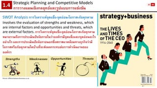 Strategic Planning and CompetitiveModels 
การวางแผนเชิงกลยุทธ์และรูปแบบการแข่งขัน1.4 
Picture: differentiateyourbusiness.co.uk 
SWOT Analysis การวิเคราะห์จุดแข็ง-จุดอ่อน-โอกาส-ภัยคุกคาม 
Involves the evaluation of strengths and weakness, which are internal factors and opportunities and threats, which 
are external factors.การวิเคราะห์จุดแข็ง-จุดอ่อน-โอกาส-ภัยคุกคาม หมายรวมถึงการประเมินปัจจัยภายในว่าองค์กรมีจุดแข็งและ/จุดอ่อนอะไร อย่างไร และการประเมินปัจจัยภายนอกซึ่งสภาพแวดล้อมทางธุรกิจว่ามี โอกาสหรือภัยคุกคามใดบ้างที่จะส่งผลกระทบต่อการดาเนินงานของ องค์กร 
21 
60  