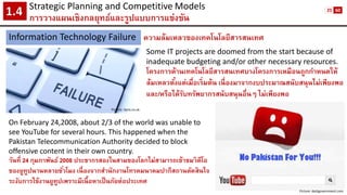 Strategic Planning and CompetitiveModels 
การวางแผนเชิงกลยุทธ์และรูปแบบการแข่งขัน1.4 
Information Technology Failure 
ความล้มเหลวของเทคโนโลยีสารสนเทศ 
Picture: itpro.co.uk 
Some IT projects are doomed from the start because of inadequate budgeting and/or other necessary resources. 
โครงการด้านเทคโนโลยีสารสนเทศบางโครงการเหมือนถูกกาหนดให้ ล้มเหลวตั้งแต่เมื่อเริ่มต้น เนื่องมาจากงบประมาณสนับสนุนไม่เพียงพอ และ/หรือได้รับทรัพยากรสนับสนุนอื่นๆ ไม่เพียงพอ 
On February 24,2008, about 2/3 of the world was unable to see YouTube for several hours. This happened when the Pakistan Telecommunication Authority decided to block offensive content in their own country. 
วันที่ 24 กุมภาพันธ์ 2008 ประชากรสองในสามของโลกไม่สามารถเข้าชมวิดีโอ ของยูทูปนานหลายชั่วโมง เนื่องจากสานักงานโทรคมนาคมปากีสถานตัดสินใจ ระงับการใช้งานยูทูปเพราะมีเนื้อหาเป็นภัยต่อประเทศ 
Picture:darkgovernment.com 
25 
60  