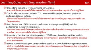 Learning Objectives วัตถุประสงค์การเรียนรู้ 
Understand the role of IT in optimizing performance. 
ทาความเข้าใจบทบาทของเทคโนโลยีสารสนเทศในการสร้างเสริมยกระดับความสามารถในการปฏิบัติงาน 
Explain why the business value of IT is determined by people, business processes 
and organizational culture. 
อธิบายว่าเหตุใดคุณค่าด้านธุรกิจของเทคโนโลยีสารสนเทศจึงถูกกาหนดโดยบุคคล กระบวนการธุรกิจ และ วัฒนธรรมองค์กร 
Describe the role of IT in business performance management (BMP) and the 
performance measurement process. 
อธิบายบทบาทของเทคโนโลยีสารสนเทศในการบริหารจัดการเพื่อเพิ่มประสิทธิภาพทางธุรกิจและกระบวนการวัด ประเมินความสามารถ/ประสิทธิภาพในการปฏิบัติงาน 
Understand the strategic planning process, SWOT analysis and competitive models. 
ทาความเข้าใจในกระบวนการวางแผนเชิงกลยุทธ์ การวิเคราะห์จุดแข็ง-จุดอ่อน-โอกาส-ภัยคุกคาม และรูปแบบ ต่างๆ ของการแข่งขัน 
Discuss how IT impacts your career and the positive outlook for IS management careers. 
อภิปรายว่าเทคโนโลยีสารสนเทศส่งผลกระทบอย่างไรต่ออาชีพของบุคคลและทัศนะมุมมองเชิงบวกต่ออาชีพด้าน การบริหารระบบสารสนเทศ 
2 
60  