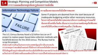 Strategic Planning and CompetitiveModels 
การวางแผนเชิงกลยุทธ์และรูปแบบการแข่งขัน1.4 
Information Technology Failure 
ความล้มเหลวของเทคโนโลยีสารสนเทศ 
Picture: itpro.co.uk 
Some IT projects are doomed from the start because of inadequate budgeting and/or other necessary resources. 
โครงการด้านเทคโนโลยีสารสนเทศบางโครงการเหมือนถูกกาหนดให้ ล้มเหลวตั้งแต่เมื่อเริ่มต้น เนื่องมาจากงบประมาณสนับสนุนไม่เพียงพอ และ/หรือได้รับทรัพยากรสนับสนุนอื่นๆ ไม่เพียงพอ 
The U.S. Census Bureau faced a $2 billion loss on an IT project to replace paper-based data collection methods with handheld devices for the 2010 census. The Bureau had to scrap the project. 
สานักงานสารวจสามะโนประชากรประเทศสหรัฐอเมริกาต้องประสบกับ ภาวะขาดทุนกว่าสองพันล้านดอลล่าร์ในโครงการด้านเทคโนโลยีสารสนเทศ 
ที่เก็บข้อมูลด้วยอุปกรณ์คอมพิวเตอร์แบบมือถือที่สานักงานคาดหวังว่าจะนามาใช้แทนการเก็บข้อมูลด้วยเอกสารในการสารวจสา มะโนประชากรปี 2010 จนต้องยอมตัดแบ่งโครงการออกเป็นส่วนย่อยและทยอยดาเนินการ 
Picture: abcnewsradioonline.com 
27 
60  