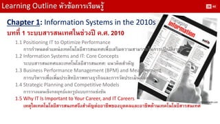 Learning Outline หัวข้อการเรียนรู้ 
Chapter 1: Information Systems in the 2010s 
บทที่ 1 ระบบสารสนเทศในช่วงปี ค.ศ. 2010 
1.1 Positioning IT to Optimize Performance 
การกาหนดตาแหน่งเทคโนโลยีสารสนเทศเพื่อเสริมความสามารถในการปฏิบัติงาน 
1.2 Information Systems and IT: Core Concepts 
ระบบสารสนเทศและเทคโนโลยีสารสนเทศ: แนวคิดสาคัญ 
1.3 Business Performance Management (BPM) and Measurement 
การบริหารเพื่อเพิ่มประสิทธิภาพทางธุรกิจและการวัดประเมินผลงาน 
1.4 Strategic Planning and Competitive Models 
การวางแผนเชิงกลยุทธ์และรูปแบบการแข่งขัน 
1.5 Why IT Is Important to Your Career, and IT Careers 
เหตุใดเทคโนโลยีสารสนเทศจึงสาคัญต่ออาชีพของบุคคลและอาชีพด้านเทคโนโลยีสารสนเทศ 
Picture: aslib.com 
28 
60  