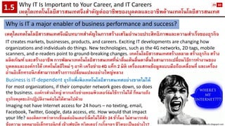 Why IT Is Important to Your Career, and IT Careers 
เหตุใดเทคโนโลยีสารสนเทศจึงสาคัญต่ออาชีพของบุคคลและอาชีพด้านเทคโนโลยีสารสนเทศ1.5 
Why is IT a major enabler of business performance and success? 
เหตุใดเทคโนโลยีสารสนเทศจึงมีบทบาทสาคัญในการสร้างเสริมอานวยประสิทธิภาพและความสาเร็จของธุรกิจ 
IT creates markets, businesses, products, and careers. Exciting IT developments are changing how organizations and individuals do things. New technologies, such as the 4G networks, 2D tags, mobile scanners, and e-readers point to ground-breaking changes. เทคโนโลยีสารสนเทศสร้างตลาด สร้างธุรกิจ สร้าง ผลิตภัณฑ์ และสร้างอาชีพ การพัฒนาเทคโนโลยีสารสนเทศที่น่าตื่นเต้นตื่นตาตื่นใจสามารถเปลี่ยนวิธีการทางานของ บุคคลและองค์กรได้ เทคโนโลยีใหม่ๆ อาทิ เครือข่าย 4G แท็ก2 มิติ เครื่องแสกนข้อมูลแบบมือถือเคลื่อนที่ และเครื่อง อ่านอิเล็กทรอนิกส์สามารถสร้างการเปลี่ยนแปลงอย่างใหญ่หลวง 
Business is IT-dependent ธุรกิจพึ่งพิงเทคโนโลยีสารสนเทศอย่างขาดไม่ได้ 
For most organizations, if their computer network goes down, so does the business. องค์กรส่วนใหญ่ หากเครือข่ายคอมพิวเตอร์ล่มใช้การไม่ได้ ก็หมายถึง ธุรกิจหงุดชะงักปฏิบัติงานต่อไม่ได้ตามไปด้วย 
Imaging not have Internet access for 24 hours –no texting, email, Facebook, Twitter, Google, data access, etc. How would that impact your life? ลองคิดภาพว่าหากเชื่อมต่ออินเตอร์เน็ตไม่ได้สัก 24 ชั่วโมง ไม่สามารถส่ง ข้อความ จดหมายอิเล็กทรอนิกส์ เข้าเฟซบุ๊คทวิตเตอร์กูเกิ้ลฯลฯ ชีวิตจะเป็นอย่างไร? 
Picture: crlncxn-quirkyworks.blogspot.com 
29 
60  