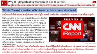 Why IT Is Important to Your Career, and IT Careers 
เหตุใดเทคโนโลยีสารสนเทศจึงสาคัญต่ออาชีพของบุคคลและอาชีพด้านเทคโนโลยีสารสนเทศ1.5 
Why is IT a major enabler of business performance and success? 
เหตุใดเทคโนโลยีสารสนเทศจึงมีบทบาทสาคัญในการสร้างเสริมอานวยประสิทธิภาพและความสาเร็จของธุรกิจ 
CNN.com, one of the most respected news media, has created a new market whose impacts are yet to be realized. Visit iReportat ireport.com, where a pop-up reads “iReportis the way people like you report the news. The stories in this section are not edited, fact- checked or screened before they post.” CNN.com invites everyone to become a reporter and to “take part in the news with CNN. Your voice, together with other iReporters, can help shape what CNN covers and how. At CNN we believe that looking at the news from different angles gives us a deeper understanding of what's going on. 
Picture: edition.cnn.com 
CNN.com สานักข่าวใหญ่ได้สร้างตลาดใหม่โดยเปิด iReportอานวยให้ผู้ชมเข้าเป็นส่วนหนึ่งของการนาเสนอข่าวสาร ผู้ชมสามารถ เป็นผู้รายงานข่าวด้วยตัวเอง โดยเนื้อหาข่าวมาจากประชาชนผู้ชมทั่วไปสามารถแสดงใน website โดยที่CNN.com ไม่ตรวจสอบ แก้ไขเนื้อหาแต่อย่างใด แต่ช่วยให้สานักข่าวใหญ่ได้เรียนรู้และเข้าใจลึกซึ้งขึ้นในสถานการณ์ข่าวต่างๆ 
30 
60  