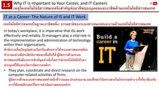 Why IT Is Important to Your Career, and IT Careers 
เหตุใดเทคโนโลยีสารสนเทศจึงสาคัญต่ออาชีพของบุคคลและอาชีพด้านเทคโนโลยีสารสนเทศ1.5 
IT as a Career: The Nature of IS and IT Work 
เทคโนโลยีสารสนเทศในฐานะอาชีพหนึ่ง: ธรรมชาติของระบบสารสนเทศและงานด้านเทคโนโลยีสารสนเทศ 
In today’s workplace, it is imperative that ISs work effectively and reliably. IS managers play a vital role in the implementation and administration of technology within their organizations. 
สานักงานในปัจจุบันต่างเรียกร้องต้องการให้ระบบสารสนเทศต้อง ทางานอย่างมีประสิทธิภาพและเชื่อถือได้ ผู้จัดการด้านระบบ สารสนเทศจึงมีบทบาทสาคัญอย่างยิ่งในการนาเทคโนโลยีเข้ามา 
ประยุกต์ใช้และบริหารจัดการองค์กร 
•They plan, coordinate and direct research on the computer-related activities of firms. 
Picture: purdue.edu 
ผู้จัดการด้านระบบสารสนเทศทาหน้าที่วางแผน ประสานงาน และศึกษาวิจัยทางตรงในกิจกรรมต่างๆ ที่เกี่ยวข้องกับ การใช้คอมพิวเตอร์ในการดาเนินงานขององค์กร 
31 
60  