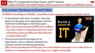 Why IT Is Important to Your Career, and IT Careers 
เหตุใดเทคโนโลยีสารสนเทศจึงสาคัญต่ออาชีพของบุคคลและอาชีพด้านเทคโนโลยีสารสนเทศ1.5 
IT as a Career: The Nature of IS and IT Work 
เทคโนโลยีสารสนเทศในฐานะอาชีพหนึ่ง: ธรรมชาติของระบบสารสนเทศและงานด้านเทคโนโลยีสารสนเทศ 
•In consultation with other managers, they help determine the goals of an organization and then implement technology to meet those goals. 
ผู้จัดการด้านระบบสารสนเทศทาหน้าที่ให้คาปรึกษาแก่ผู้จัดการ ส่วนงานอื่นๆ ช่วยในการกาหนดเป้าหมายขององค์กร และนา เทคโนโลยีเข้ามาปรับประยุกต์ใช้ในองค์กรเพื่อช่วยให้องค์กร บรรลุเป้าหมายที่กาหนดไว้ 
•They oversee all technical aspect of an organization, such as software development, network security and Internet operations. 
Picture: purdue.edu 
ผู้จัดการด้านระบบสารสนเทศทาหน้าที่ควบคุมการทางานเชิงเทคนิคโดยรวมขององค์กร อาทิ การพัฒนาโปรแกรม คอมพิวเตอร์ ความปลอดภัยของระบบเครือข่ายข้อมูล และการปฏิบัติการอินเตอร์เน็ต 
32 
60  