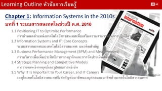 Learning Outline หัวข้อการเรียนรู้ 
Chapter 1: Information Systems in the 2010s 
บทที่ 1 ระบบสารสนเทศในช่วงปี ค.ศ. 2010 
1.1 Positioning IT to Optimize Performance 
การกาหนดตาแหน่งเทคโนโลยีสารสนเทศเพื่อเสริมความสามารถในการปฏิบัติงาน 
1.2 Information Systems and IT: Core Concepts 
ระบบสารสนเทศและเทคโนโลยีสารสนเทศ: แนวคิดสาคัญ 
1.3 Business Performance Management (BPM) and Measurement 
การบริหารเพื่อเพิ่มประสิทธิภาพทางธุรกิจและการวัดประเมินผลงาน 
1.4 Strategic Planning and Competitive Models 
การวางแผนเชิงกลยุทธ์และรูปแบบการแข่งขัน 
1.5 Why IT Is Important to Your Career, and IT Careers 
เหตุใดเทคโนโลยีสารสนเทศจึงสาคัญต่ออาชีพของบุคคลและอาชีพด้านเทคโนโลยีสารสนเทศ 
Picture: aslib.com 
33 
60  