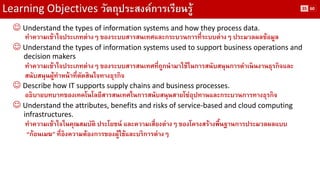 Learning Objectives วัตถุประสงค์การเรียนรู้ 
Understand the types of information systems and how they process data. 
ทาความเข้าใจประเภทต่างๆ ของระบบสารสนเทศและกระบวนการที่ระบบต่างๆ ประมวลผลข้อมูล 
Understand the types of information systems used to support business operations and 
decision makers 
ทาความเข้าใจประเภทต่างๆ ของระบบสารสนเทศที่ถูกนามาใช้ในการสนับสนุนการดาเนินงานธุรกิจและ สนับสนุนผู้ทาหน้าที่ตัดสินใจทางธุรกิจ 
Describe how IT supports supply chains and business processes. 
อธิบายบทบาทของเทคโนโลยีสารสนเทศในการสนับสนุนสายโซ่อุปทานและกระบวนการทางธุรกิจ 
Understand the attributes, benefits and risks of service-based and cloud computing 
infrastructures. 
ทาความเข้าใจในคุณสมบัติ ประโยชน์ และความเสี่ยงต่างๆ ของโครงสร้างพื้นฐานการประมวลผลแบบ “ก้อนเมฆ” ที่อิงความต้องการของผู้ใช้และบริการต่างๆ 
35 
60  