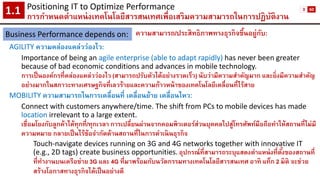 Positioning IT to Optimize Performance 
การกาหนดตาแหน่งเทคโนโลยีสารสนเทศเพื่อเสริมความสามารถในการปฏิบัติงาน1.1 
Business Performance depends on: 
ความสามารถ/ประสิทธิภาพทางธุรกิจขึ้นอยู่กับ: 
AGILITY ความคล่องแคล่วว่องไว: 
Importance of being an agile enterprise (able to adapt rapidly) has never been greater because of bad economic conditions and advances in mobile technology. 
การเป็นองค์กรที่คล่องแคล่วว่องไว (สามารถปรับตัวได้อย่างรวดเร็ว) นับว่ามีความสาคัญมาก และยิ่งมีความสาคัญ อย่างมากในสภาวะทางเศรษฐกิจที่เลวร้ายและความก้าวหน้าของเทคโนโลยีเคลื่อนที่ไร้สาย 
MOBILITY ความสามารถในการเคลื่อนที่ เคลื่อนย้าย เคลื่อนไหว: 
Connect with customers anywhere/time. The shift from PCs to mobile devices has made locationirrelevant to a large extent. 
เชื่อมโยงกับลูกค้าได้ทุกที่/ทุกเวลา การเปลี่ยนผ่านจากคอมพิวเตอร์ส่วนบุคคลไปสู่โทรศัพท์มือถือทาให้สถานที่ไม่มี ความหมาย กลายเป็นไร้ข้อจากัดด้านสถานที่ในการดาเนินธุรกิจ 
Touch-navigate devices running on 3G and 4G networks together with innovative IT (e.g., 2D tags) create business opportunities.อุปกรณ์ที่สามารถระบุแสดงตาแหน่งที่ตั้งของสถานที่ ที่ทางานบนเครือข่าย 3G และ 4G ที่มาพร้อมกับนวัตกรรมทางเทคโนโลยีสารสนเทศ อาทิ แท็ก2 มิติ จะช่วย สร้างโอกาสทางธุรกิจได้เป็นอย่างดี 
3 
60  