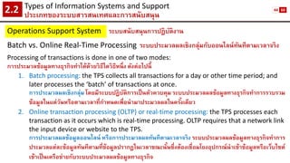 Types of Information Systems and Support 
ประเภทของระบบสารสนเทศและการสนับสนุน2.2 
Operations Support System 
ระบบสนับสนุนการปฏิบัติงาน 
Batch vs. Online Real-Time Processing 
ระบบประมวลผลเชิงกลุ่มกับออนไลน์ทันทีตามเวลาจริง 
Processing of transactions is done in one of two modes: 
การประมวลข้อมูลทางธุรกิจทาได้ด้วยวิธีใดวิธีหนึ่ง ดังต่อไปนี้ 
1.Batch processing: the TPS collects all transactions for a day or other time period; and later processes the ‘batch’ of transactions at once. 
การประมวลผลเชิงกลุ่ม โดยมีระบบปฏิบัติการเป็นตัวควบคุม ระบบประมวลผลข้อมูลทางธุรกิจทาการรวบรวม ข้อมูลในแต่วันหรือตามเวลาที่กาหนดเพื่อนามาประมวลผลในครั้งเดียว 
2.Online transaction processing (OLTP) or real-time processing: the TPS processes each transaction as it occurs which is real-time processing. OLTP requires that a network link the input device or website to the TPS. 
การประมวลผลข้อมูลออนไลน์ หรือการประมวลผลทันทีตามเวลาจริง ระบบประมวลผลข้อมูลทางธุรกิจทาการ ประมวลแต่ละข้อมูลทันทีตามที่ข้อมูลปรากฏในเวลาขณะนั้นซึ่งต้องเชื่อมโยงอุปกรณ์นาเข้าข้อมูลหรือเว็บไซต์ เข้าเป็นเครือข่ายกับระบบประมวลผลข้อมูลทางธุรกิจ 
44 
60  