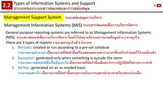 Types of Information Systems and Support 
ประเภทของระบบสารสนเทศและการสนับสนุน2.2 
Management Support System 
ระบบสนับสนุนการบริหาร 
Management Information Systems (MIS) 
ระบบสารสนเทศเพื่อการบริหารจัดการ 
General purpose reporting systems are referred to as Management Information Systems (MIS). ระบบสารสนเทศเพื่อการบริหารจัดการ โดยทั่วไปหมายถึงระบบรายงานข้อมูลต่างๆ ทางธุรกิจ 
There are 3 types of reportsรายงานทางธุรกิจมี 3 ประเภท 
1.Periodic: created or run according to a pre-set schedule 
รายงานตามช่วงเวลา เป็นรายงานที่จัดทาขึ้นหรือแสดงผลตามตารางเวลาที่องค์กรกาหนดไว้ล่วงหน้าแล้ว 
2.Exception: generated only when something is outside the norm 
รายงานความผิดปกติซึ่งเป็นข้อยกเว้น เป็นรายงานที่จัดทาขึ้นเมื่อพบว่าการปฏิบัติผิดไปจากภาวะปกติ 
3.Ad hoc: generated on an as needed basis 
รายงานเฉพาะกิจ เป็นรายงานที่จัดทาขึ้นตามความต้องการเฉพาะช่วงเวลาหรือเฉพาะประเด็น 
45 
60  