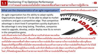 คุณลักษณะขององค์กรที่คล่องแคล่วว่องไว 
An agile organization has the ability to adapt rapidly. 
Organizations depend on IT to be able to adapt to market 
conditions and gain a competitive edge. That competitive 
advantage is short-lived if competitors quickly duplicate it. 
No advantage is very long lasting. Therefore, companies 
need to upgrade, develop, and/or deploy new ISs to remain 
in the competitive game. 
องค์กรที่แคล่วคล่องว่องไวเป็นองค์กรที่สามารถปรับตัวต่อสภาพแวดล้อม 
ที่เปลี่ยนแปลงไปได้อย่างรวดเร็ว เป็นองค์กรที่พึ่งพาเทคโนโลยีสารสนเทศในการปรับตัวเข้ากับเงื่อนไขของตลาดและใช้ เทคโนโลยีสารสนเทศเพื่อสร้างขีดความสามารถในการแข่งขัน ซึ่งความสามารถในการแข่งขันนั้นอาจมีอายุสั้นและ สิ้นสุดลงทันทีที่คู่แข่งที่ใช้เทคโนโลยีสารสนเทศเหมือนกันและสร้างความสามารถในการแข่งขันที่ทัดเทียมเท่ากัน จึงไม่มี ความได้เปรียบใดที่คงอยู่ยั่งยืนนาน ดังนั้น องค์กรจึงจาเป็นต้องยกระดับ พัฒนา และ/หรือประยุกต์ใช้ระบบสารสนเทศ ใหม่ๆ ที่ทันสมัยอยู่เสมอเพื่อคงรักษาสถานภาพองค์กรให้สามารถแข่งขันได้ในเกมธุรกิจต่อไป 
Positioning IT to Optimize Performance 
การกาหนดตาแหน่งเทคโนโลยีสารสนเทศเพื่อเสริมความสามารถในการปฏิบัติงาน1.1 
What are the characteristics of an agile organization? 
Picture: socialhunt.net 
4 
60  