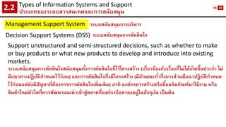 Types of Information Systems and Support 
ประเภทของระบบสารสนเทศและการสนับสนุน2.2 
Management Support System 
ระบบสนับสนุนการบริหาร 
Decision Support Systems (DSS) 
ระบบสนับสนุนการตัดสินใจ 
Support unstructured and semi-structured decisions, such as whether to make or buy products or what new products to develop and introduce into existing markets. 
ระบบสนับสนุนการตัดสินใจสนับสนุนทั้งการตัดสินใจที่ไร้โครงสร้าง (เกี่ยวข้องกับเรื่องที่ไม่ได้เกิดขึ้นประจา ไม่ มีแนวทางปฏิบัติกาหนดไว้ก่อน) และการตัดสินใจกึ่งมีโครงสร้าง (มีลักษณะก้ากึ่งบางส่วนมีแนวปฏิบัติกาหนด ไว้ก่อนแต่ยังมีปัญหาที่ต้องการการตัดสินใจเพิ่มเติม) อาทิ องค์กรควรสร้างหรือซื้อผลิตภัณฑ์มาใช้งาน หรือ สินค้าใหม่ตัวใดที่ควรพัฒนาและนาเข้าสู่ตลาดที่องค์กรถือครองอยู่ในปัจจุบัน เป็นต้น 
46 
60  