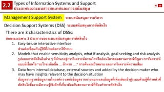 Types of Information Systems and Support 
ประเภทของระบบสารสนเทศและการสนับสนุน2.2 
Management Support System 
ระบบสนับสนุนการบริหาร 
Decision Support Systems (DSS) 
ระบบสนับสนุนการตัดสินใจ 
There are 3 characteristics of DSSs: 
ลักษณะเฉพาะ 3 ประการของระบบสนับสนุนการตัดสินใจ 
1.Easy-to-use interactive interface 
ส่วนต่อเชื่อมกับผู้ใช้ที่ง่ายต่อการใช้ระบบ 
2.Models that enable sensitivity analysis, what if analysis, goal seeking and risk analysis 
รูปแบบการตัดสินใจต่างๆ ที่อานวยสู่การวิเคราะห์ความไวหรืออ่อนไหวของสถานการณ์ปัญหา การวิเคราะห์ แบบมีเงื่อนไข “อะไรจะเกิดขึ้น … ถ้าหาก ….” การค้นหาเป้าหมาย และการวิเคราะห์ความเสี่ยง 
3.Data from internal database, external sources and added by the decision maker who may have insights relevant to the decision situation 
ข้อมูลจากฐานข้อมูลภายในองค์กร แหล่งข้อมูลจากภายนอก และข้อมูลที่เพิ่มเติมเข้าสู่ระบบด้วยผู้ที่ทาหน้าที่ ตัดสินใจซึ่งอาจมีความรู้เชิงลึกที่เกี่ยวข้องกับสถานการณ์ที่ต้องทาการตัดสินใจ 
47 
60  