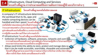 Infrastructure, Cloud Computing and Services 
โครงสร้างพื้นฐาน การประมวลผลที่อิงความต้องการของผู้ใช้ และบริการต่างๆ2.4 
IT Infrastructure 
โครงสร้างพื้นฐานเทคโนโลยีสารสนเทศ 
Picture: situation.com.au, bvu.edu.vn, kepware.com 
IT infrastructure:โครงสร้างพื้นฐานเทคโนโลยีสารสนเทศ… 
•Collection of hardware, software, processes, networks and users 
การรวมตัวของเครื่องคอมพิวเตอร์ อุปกรณ์ต่อพ่วง โปรแกรมปฏิบัติการ โปรแกรมประยุกต์ 
กระบวนการประมวลผล ระบบเครือข่าย และผู้ใช้งานระบบ 
•Allows (and limits) the ability to store, protect and manage data so 
that it can be made accessible, searchable, shareable and actionable 
โครงสร้างพื้นฐานอานวย (และจากัด) ความสามารถในการเก็บรักษา ปกป้อง จัดการข้อมูล 
เพื่อการเข้าถึง ค้นหา ส่งต่อ แลกเปลี่ยนและทางานได้ 
A company’s IT infrastructure determines the workload that its ISs, apps and mobile computing devices can be handled and their speed. โครงสร้างพื้นฐาน เทคโนโลยีสารสนเทศขององค์กรเป็นตัวกาหนดภาระงาน ว่าระบบสารสนเทศต่างๆ โปรแกรมประยุกต์ต่างๆ และ อุปกรณ์คอมพิวเตอร์เคลื่อนที่ต่างๆ จะสามารถรองรับ การปฏิบัติงานและมีความเร็วในการทางานอย่างไร 
53 
60  