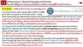 Infrastructure, Cloud Computing and Services 
โครงสร้างพื้นฐาน การประมวลผลที่อิงความต้องการของผู้ใช้ และบริการต่างๆ2.4 
IT at Work 
กรณีศึกษาฝ่ายกลาโหม ประเทศสหรัฐอเมริกา 
U.S. government spent about $68.1 billion in 2008 
on IT, with 1/3 spent on IT infrastructure. Using 
cloud computing can significantly reduce costs and energy consumption. รัฐบาลสหรัฐอเมริกา ลงทุน งบประมาณราว 28.1 พันล้านดอลล่าร์ในปี 2008 ไปกับเทคโนโลยีสารสนเทศ หนึ่งในสามของงบประมาณดังกล่าวเป็น ค่าใช้จ่ายด้านโครงสร้างพื้นฐาน เมื่อรัฐบาลสหรัฐเปลี่ยนมาใช้ระบบประมวลผลแบบก้อนเมฆสามารถลดต้นทุนและ พลังงานที่ใช้ไปกับโครงสร้างพื้นฐานเทคโนโลยีสารสนเทศแบบเดิมไปได้อย่างมาก 
U.S. Department of Defense (DoD)implemented a private cloud to service many military agencies at reduced cost.Did not adopt (public) cloud computing because of the sensitive nature of their data. ฝ่ายกลาโหม สหรัฐอเมริกา นาระบบประมวลผลก้อนเมฆแบบปิดเป็นส่วนตัวของฝ่ายงานมาใช้ ในการให้บริการหน่วยงานทหารจานวนมากในต้นทุนที่ลดลง การที่ไม่ใช้ระบบแบบเปิดเนื่องด้วยธรรมชาติของข้อมูลงาน ทหารมีความอ่อนไหวและต้องการความปลอดภัยของข้อมูลสูง 
U.S. Navy has drafted guidelines for ordering cloud services, but standards and policies for cloud computing have not yet been established.หน่ายนาวี สหรัฐอเมริกา ร่างแนวปฏิบัติเพื่อการสั่งซื้อ บริการต่างๆ ที่ประมวลบนก้อนเมฆมาใช้งานในหน่วย โดยที่มาตรฐานและนโยบายสาหรับการปฏิบัติงานทหารบนระบบ ประมวลผลแบบก้อนเมฆยังไม่ได้ถูกกาหนดอย่างเป็นทางการ 
55 
60  