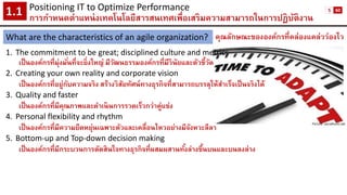 คุณลักษณะขององค์กรที่คล่องแคล่วว่องไว 
1.The commitment to be great; disciplined culture and metrics 
เป็นองค์กรที่มุ่งมั่นที่จะยิ่งใหญ่ มีวัฒนธรรมองค์กรที่มีวินัยและตัวชี้วัด 
2.Creating your own reality and corporate vision 
เป็นองค์กรที่อยู่กับความจริง สร้างวิสัยทัศน์ทางธุรกิจที่สามารถบรรลุให้สาเร็จเป็นจริงได้ 
3.Quality and faster 
เป็นองค์กรที่มีคุณภาพและดาเนินการรวดเร็วกว่าคู่แข่ง 
4.Personal flexibility and rhythm 
เป็นองค์กรที่มีความยืดหยุ่นเฉพาะตัวและเคลื่อนไหวอย่างมีจังหวะลีลา 
5.Bottom-up and Top-down decision making 
เป็นองค์กรที่มีกระบวนการตัดสินใจทางธุรกิจที่ผสมผสานทั้งล่างขึ้นบนและบนลงล่าง 
Positioning IT to Optimize Performance 
การกาหนดตาแหน่งเทคโนโลยีสารสนเทศเพื่อเสริมความสามารถในการปฏิบัติงาน1.1 
What are the characteristics of an agile organization? 
Picture: socialhunt.net 
5 
60  