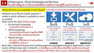 Infrastructure, Cloud Computing and Services 
โครงสร้างพื้นฐาน การประมวลผลที่อิงความต้องการของผู้ใช้ และบริการต่างๆ2.4 
What Services are available in the Cloud? 
บริการต่างๆ บนระบบประมวลผลแบบก้อนเมฆ 
Picture: hyphenet.com 
Software as a Service 
บริการโปรแกรมคอมพิวเตอร์ 
ผ่านอินเตอร์เน็ต 
Platform as a Service 
บริการระบบปฏิบัติการและ 
การสนับสนุนผ่านอินเตอร์เน็ต 
Infrastructure as a Service 
บริการโครงสร้างพื้นฐาน 
คอมพิวเตอร์ผ่านอินเตอร์เน็ต 
Software-as-as-Service (SaaS): popular IT model in which software is available to users as needed. 
Other terms for SaaS: ชื่ออื่นของ SaaS 
•On-demand computing 
ระบบคอมพิวเตอร์ตามต้องการ 
•Utility computing 
ระบบคอมพิวเตอร์แบบสาธารณูปโภค (ไฟฟ้า น้าประปา) ที่มีความเสถียรและปลอดภัย 
•Hosted services 
บริการต่างๆที่ใช้ทรัพยากรร่วมกันแต่จัดสรร ตามที่ผู้ใช้บริการต้องการ 
Basic idea: instead of buying and installing expensive packaged enterprise applications, users access software apps over a network. ความคิดพื้นฐาน แทนที่จะซื้อและติดตั้งใช้งานชุดโปรแกรมประยุกต์ สาหรับองค์กรที่มีราคาแพง ผู้ใช้องค์กรสามารถเข้าถึงและเลือกใช้บริการโปรแกรมต่างๆ ได้บนเครือข่ายอินเตอร์เน็ต 
56 
60  