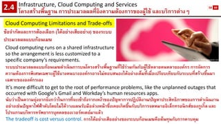 Infrastructure, Cloud Computing and Services 
โครงสร้างพื้นฐาน การประมวลผลที่อิงความต้องการของผู้ใช้ และบริการต่างๆ2.4 
Cloud Computing Limitations and Trade-offs 
ข้อจากัดและการต้องเลือก (ได้อย่างเสียอย่าง) ของระบบ ประมวลผลแบบก้อนเมฆ 
Picture: huffingtonpost.com 
Cloud computing runs on a shared infrastructure so the arrangement is less customized to a specific company’s requirements. 
It’s more difficult to get to the root of performance problems, like the unplanned outages that occurred with Google’s Gmail and Workday’s human resources apps. 
นับว่าเป็นความยุ่งยากยิ่งกว่าในการที่จะเข้าถึงรากเหง้าของปัญหาการปฏิบัติงาน/ปัญหาประสิทธิภาพของการดาเนินงาน อย่างเช่นปัญหาไฟฟ้าดับโดยไม่ได้วางแผนรับมือล่วงหน้าซึ่งเคยเกิดขึ้นกับบริการจดหมายอิเล็กทรอนิกส์ของกูเกิ้ลและ โปรแกรมบริหารทรัพยากรบุคคลของเวอร์คเดย์มาแล้ว 
The tradeoff is cost versus control.การได้อย่างเสียอย่างของระบบก้อนเมฆคือต้นทุนกับการควบคุม 
ระบบประมวลผลแบบก้อนเมฆดาเนินการบนโครงสร้างพื้นฐานที่ใช้ร่วมกันกับผู้ใช้หลายคนหลายองค์กร การจัดการ ความต้องการพิเศษเฉพาะผู้ใช้บางคนบางองค์กรอาจไม่ตอบสนองได้อย่างเต็มที่เมื่อเปรียบเทียบกับระบบที่สร้างขึ้นมา เฉพาะขององค์กรเอง 
58 
60  