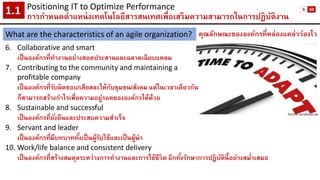 คุณลักษณะขององค์กรที่คล่องแคล่วว่องไว 
6.Collaborative and smart 
เป็นองค์กรที่ทางานอย่างสอดประสานและฉลาดเฉียบแหลม 
7.Contributing to the community and maintaining a 
profitable company 
เป็นองค์กรที่รับผิดชอบ/เสียสละให้กับชุมชน/สังคม แต่ในเวลาเดียวกัน 
ก็สามารถสร้างกาไรเพื่อความอยู่รอดขององค์กรได้ด้วย 
8.Sustainable and successful 
เป็นองค์กรที่ยั่งยืนและประสบความสาเร็จ 
9.Servant and leader 
เป็นองค์กรที่มีบทบาททั้งเป็นผู้รับใช้และเป็นผู้นา 
10.Work/life balance and consistent delivery 
เป็นองค์กรที่สร้างสมดุลระหว่างการทางานและการใช้ชีวิต อีกทั้งรักษาการปฏิบัตินี้อย่างสม่าเสมอ 
Positioning IT to Optimize Performance 
การกาหนดตาแหน่งเทคโนโลยีสารสนเทศเพื่อเสริมความสามารถในการปฏิบัติงาน1.1 
What are the characteristics of an agile organization? 
Picture: socialhunt.net 
6 
60  