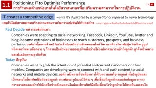 Positioning IT to Optimize Performance 
การกาหนดตาแหน่งเทคโนโลยีสารสนเทศเพื่อเสริมความสามารถในการปฏิบัติงาน1.1 
IT creates a competitive edge 
เทคโนโลยีสารสนเทศสร้างความสามารถในการแข่งขันให้กับองค์กร 
–until it’s duplicated by a competitor or replaced by newer technology 
–จนกว่าคู่แข่งจะมีเหมือนกันหรือมีเทคโนโลยีที่ใหม่กว่ามาแทนที่ 
Past Decade ทศวรรษที่ผ่านมา: 
Companies were adapting to social networking. Facebook, LinkedIn, YouTube, Twitter and blogs became extensions of businesses to reach customers, prospects, and business partners. องค์กรทั้งหลายล้วนปรับตัวเข้ากับเครือข่ายสังคมออนไลน์ ในเวลาเดียวกัน เฟซบุ๊คลิงค์อิน ยูทูป 
ทวิตเตอร์และบล็อกต่างๆ ก็กลายเป็นส่วนขยายของธุรกิจเพื่อช่วยให้องค์กรสามารถเข้าถึงลูกค้า ลูกค้าเป้าหมาย และพันธมิตรทางธุรกิจด้วย 
Todayปัจจุบัน: 
Companies want to grab the attention of potential and current customers on their mobiles. Companies are developing ways to connect with and push content to social networks and mobile devices.องค์กรทั้งหลายล้วนต้องการได้รับความสนใจจากลูกค้าทั้งปัจจุบันและ เป้าหมายในโทรศัพท์มือถือของลูกค้า ต่างพัฒนารูปแบบวิธีต่างๆ เพื่อเชื่อมถึงลูกค้าและผลักข้อมูลสารทาง การตลาดขององค์กรไปยังเครือข่ายสังคมออนไลน์และโทรศัพท์มือถือเพื่อหวังว่าลูกค้าจะได้พบเห็นและสนใจ 
7 
60  