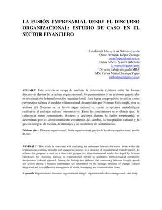 LA FUSIÓN EMPRESARIAL DESDE EL DISCURSO
ORGANIZACIONAL: ESTUDIO DE CASO EN EL
SECTOR FINANCIERO

Estudiantes Maestría en Administración
Óscar Fernando López Zuluaga
oscarflopez@une.net.co
Carlos Alberto Suarez Arboleda
c_suarez@yahoo.com
Director trabajo de grado MBA
MSc Carlos Mario Durango Yepes
carlosdster@gmail.com

Este artículo se ocupa de analizar la coherencia existente entre las formas
discursivas dentro de la cultura organizacional, los pensamientos y las acciones gerenciales
en una situación de transformación organizacional. Para lograr este propósito se utiliza como
perspectiva teórica el modelo tridimensional desarrollado por Norman Fairclough, para el
análisis del discurso en la fusión organizacional y, como perspectiva metodológica
cualitativa el enfoque cultural interpretativo. Entre las conclusiones se evidencia que, la
coherencia entre pensamiento, discurso y acciones durante la fusión empresarial, se
determinan por el direccionamiento estratégico del cambio, la integración cultural y la
gestión integral de medios, de mensajes y de momentos de comunicación.
RESUMEN:

Palabras clave: Discurso organizacional, fusión organizacional, gestión de la cultura organizacional, estudio
de caso.

ABSTRACT: This article is concerned with analyzing the coherence between discursive forms within the
organizational culture, thoughts and managerial actions in a situation of organizational transformation. To
achieve this purpose is used as a theoretical perspective three-dimensional model developed by Norman
Fairclough, for discourse analysis in organizational merger as qualitative methodological perspective
interpretative cultural approach. Among the findings are evidence that consistency between thought, speech
and actions during a business combination are determined by the strategic direction of change, cultural
integration and comprehensive management of media, messaging and communication times.
Keywords: Organizational discourse, organizational merger, organizational culture management, case study.

 