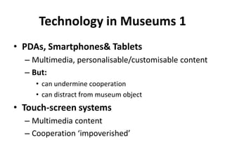 Technology in Museums 1
• PDAs, Smartphones& Tablets
– Multimedia, personalisable/customisable content
– But:
• can undermine cooperation
• can distract from museum object
• Touch-screen systems
– Multimedia content
– Cooperation ‘impoverished’
 