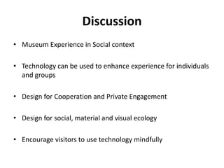 Discussion
• Museum Experience in Social context
• Technology can be used to enhance experience for individuals
and groups
• Design for Cooperation and Private Engagement
• Design for social, material and visual ecology
• Encourage visitors to use technology mindfully
 