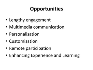 Opportunities
• Lengthy engagement
• Multimedia communication
• Personalisation
• Customisation
• Remote participation
• Enhancing Experience and Learning
 