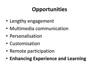 Opportunities
• Lengthy engagement
• Multimedia communication
• Personalisation
• Customisation
• Remote participation
• Enhancing Experience and Learning
 